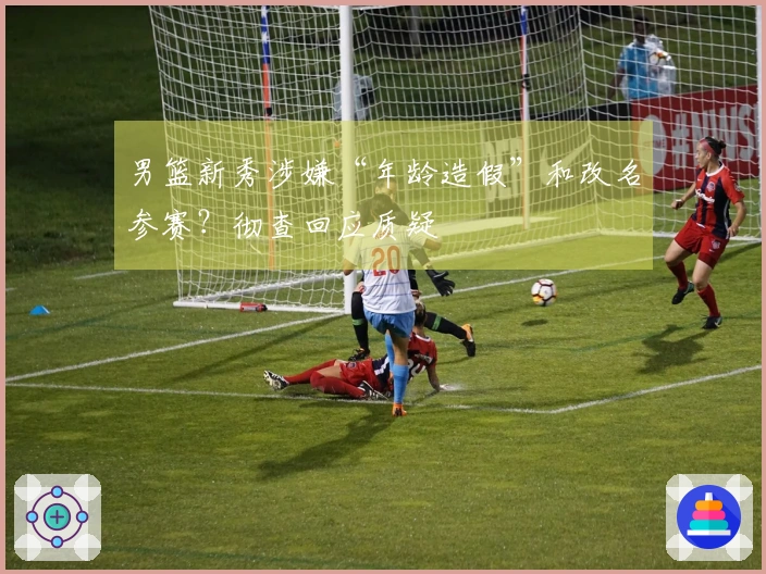 男篮新秀涉嫌“年龄造假”和改名参赛？彻查回应质疑
