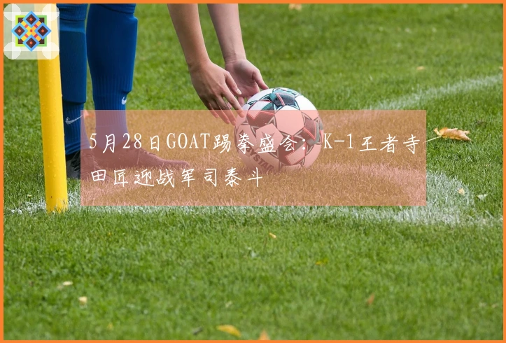 5月28日GOAT踢拳盛会：K-1王者寺田匠迎战军司泰斗