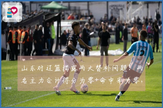 山东对辽篮揭露两大替补问题！两名主力合计得分为零+命中率为零，令邱彪失望。