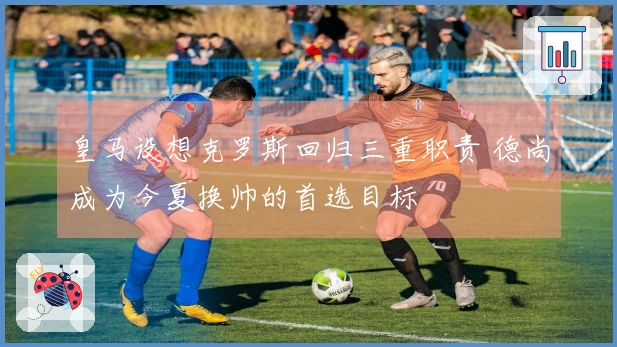 皇马设想克罗斯回归三重职责 德尚成为今夏换帅的首选目标