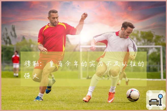 穆勒：皇马今年的实力不及以往的强大