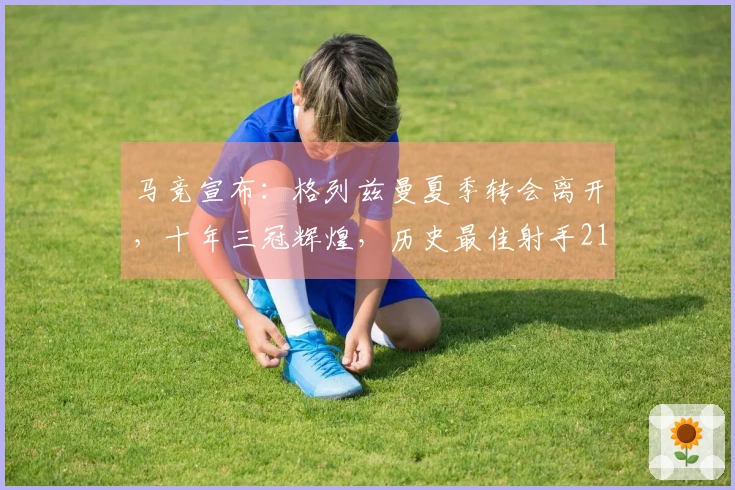 马竞宣布：格列兹曼夏季转会离开，十年三冠辉煌，历史最佳射手211球加冕
