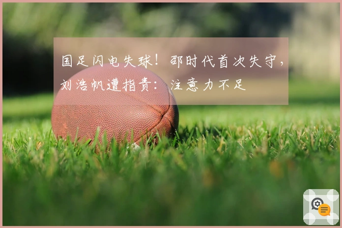 国足闪电失球！邵时代首次失守，刘浩帆遭指责：注意力不足