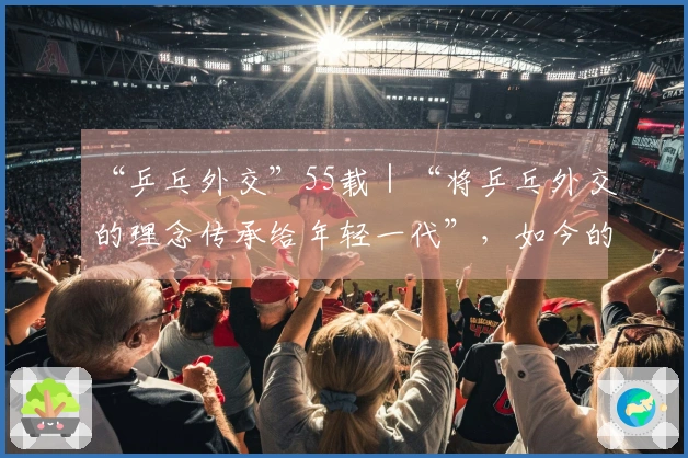 “乒乓外交”55载｜“将乒乓外交的理念传承给年轻一代”，如今的世界比以往任何时候都更需要这种精神