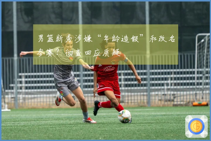 男篮新秀涉嫌“年龄造假”和改名参赛?彻查回应质疑