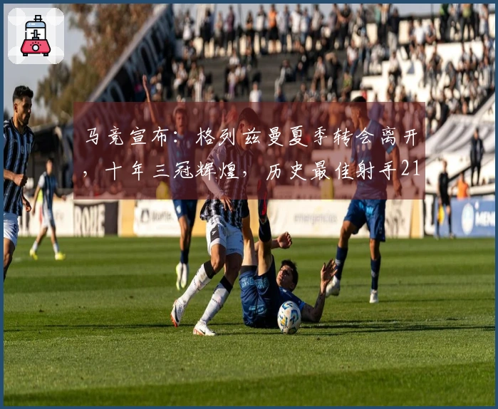 马竞宣布：格列兹曼夏季转会离开，十年三冠辉煌，历史最佳射手211球加冕