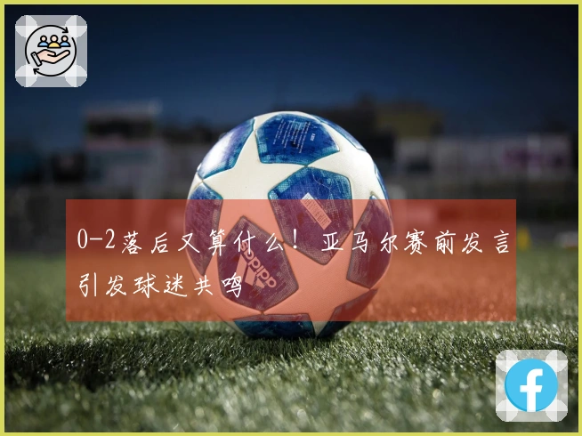 0-2落后又算什么！亚马尔赛前发言引发球迷共鸣