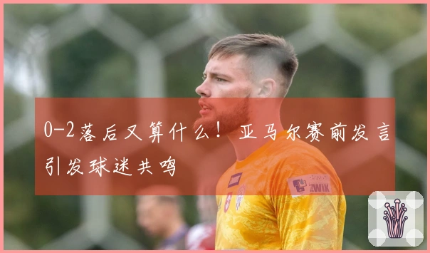 0-2落后又算什么!亚马尔赛前发言引发球迷共鸣