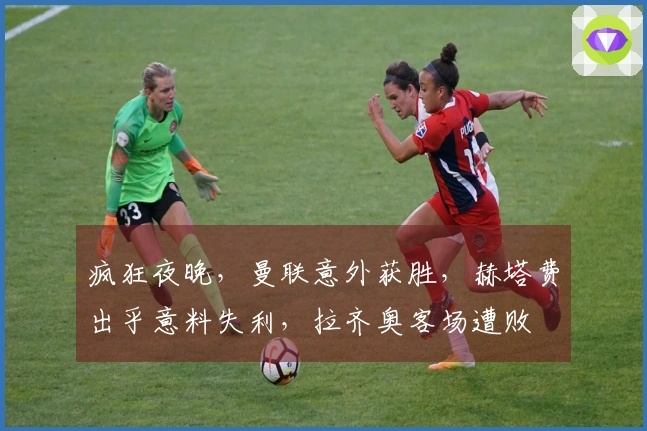 疯狂夜晚，曼联意外获胜，赫塔费出乎意料失利，拉齐奥客场遭败