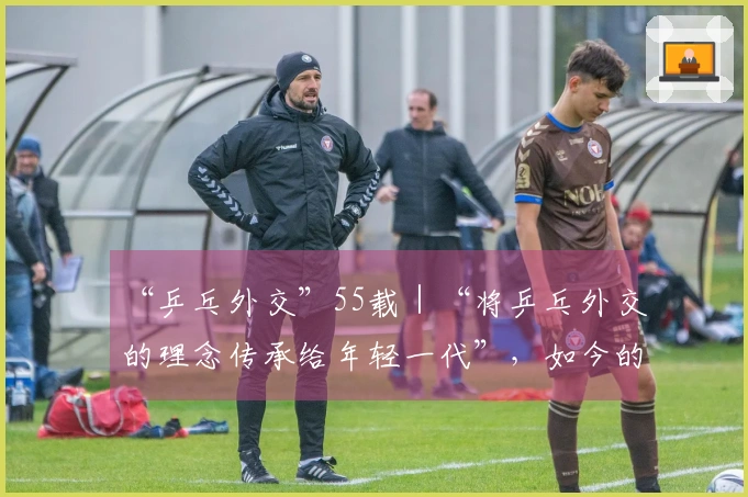 “乒乓外交”55载｜“将乒乓外交的理念传承给年轻一代”，如今的世界比以往任何时候都更需要这种精神